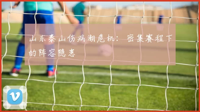 山东泰山伤病潮危机：密集赛程下的阵容隐患