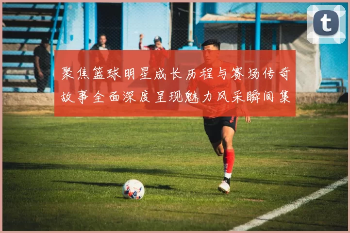 聚焦篮球明星成长历程与赛场传奇故事全面深度呈现魅力风采瞬间集