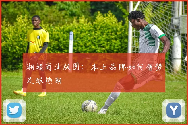 湘超商业版图：本土品牌如何借势足球热潮