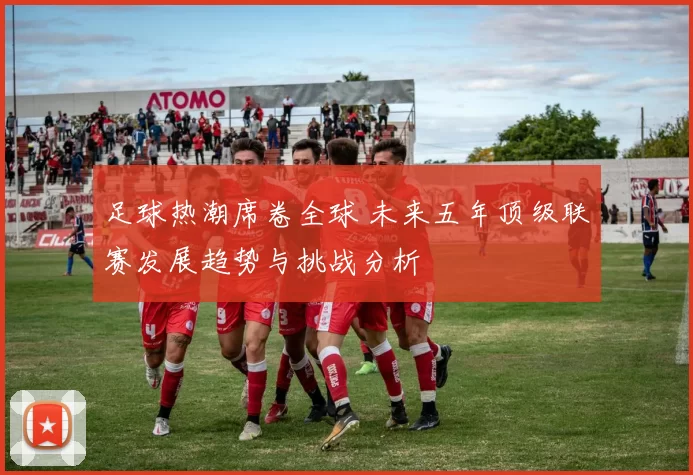 足球热潮席卷全球 未来五年顶级联赛发展趋势与挑战分析