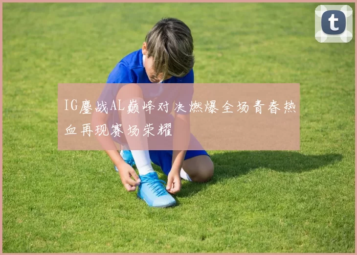 IG鏖战AL巅峰对决燃爆全场青春热血再现赛场荣耀