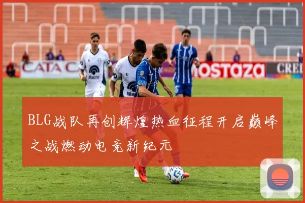 BLG战队再创辉煌热血征程开启巅峰之战燃动电竞新纪元