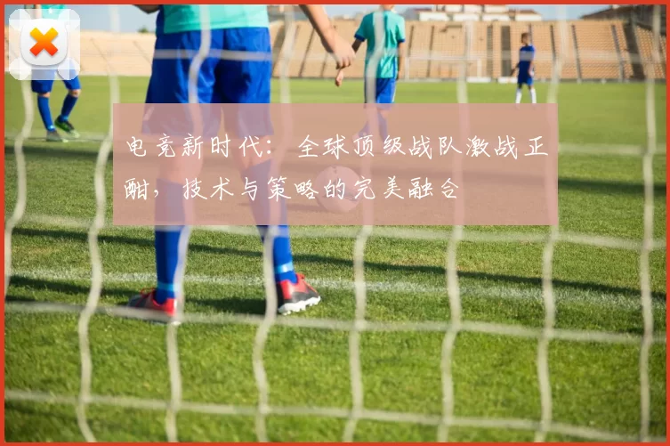 电竞新时代：全球顶级战队激战正酣，技术与策略的完美融合