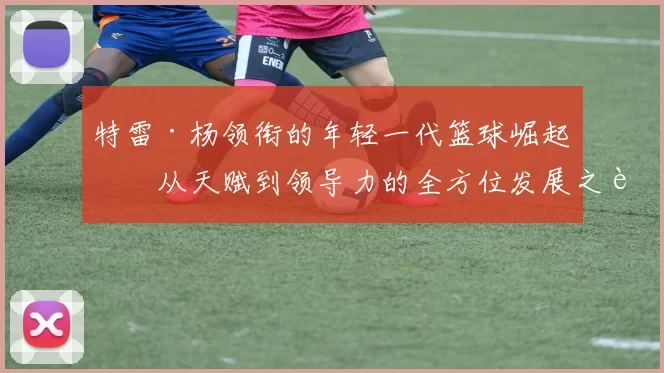 特雷·杨领衔的年轻一代篮球崛起：从天赋到领导力的全方位发展之路