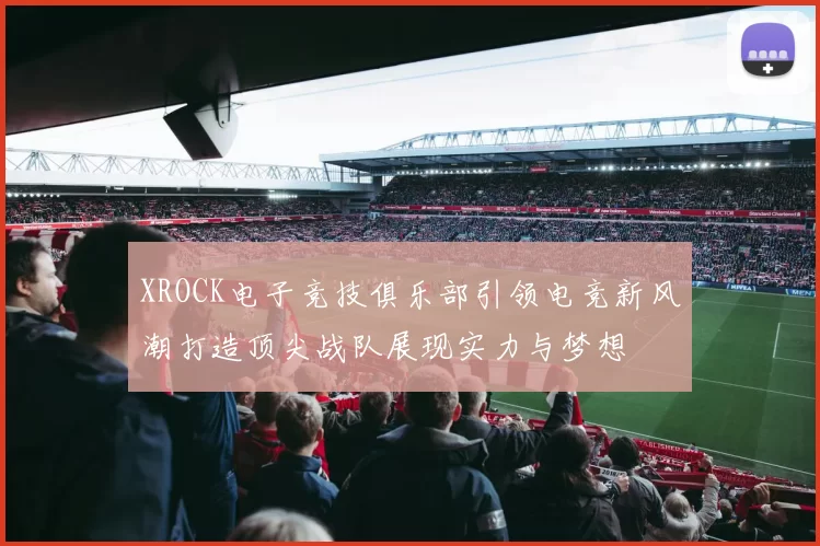 XROCK电子竞技俱乐部引领电竞新风潮打造顶尖战队展现实力与梦想