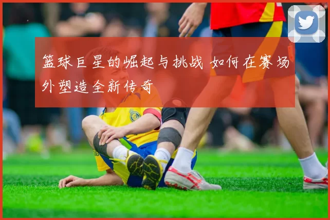 篮球巨星的崛起与挑战 如何在赛场外塑造全新传奇