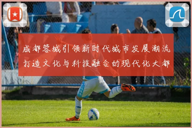 成都蓉城引领新时代城市发展潮流打造文化与科技融合的现代化大都市