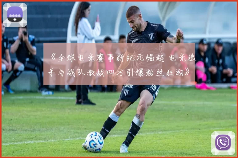 《全球电竞赛事新纪元崛起 电竞选手与战队激战四方引爆粉丝狂潮》