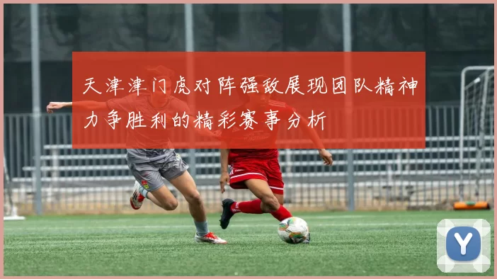 天津津门虎对阵强敌展现团队精神力争胜利的精彩赛事分析