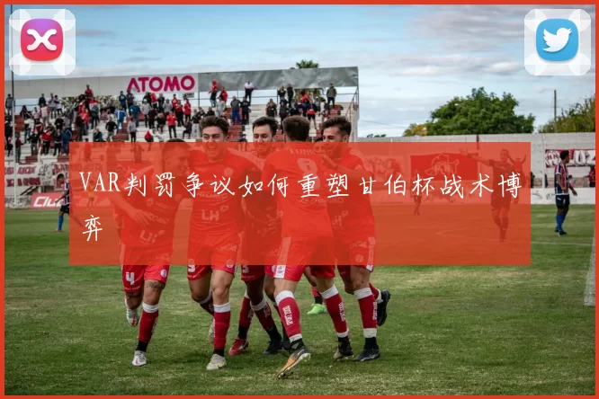 VAR判罚争议如何重塑甘伯杯战术博弈