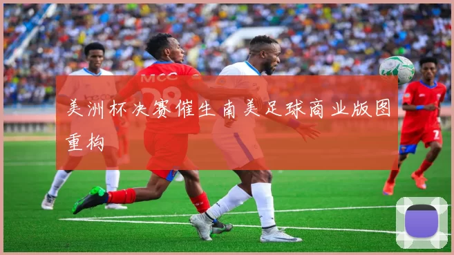 美洲杯决赛催生南美足球商业版图重构