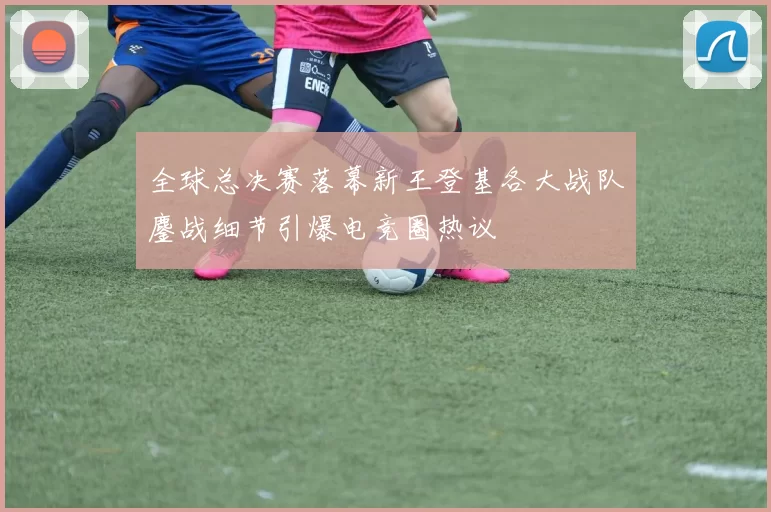 全球总决赛落幕新王登基各大战队鏖战细节引爆电竞圈热议