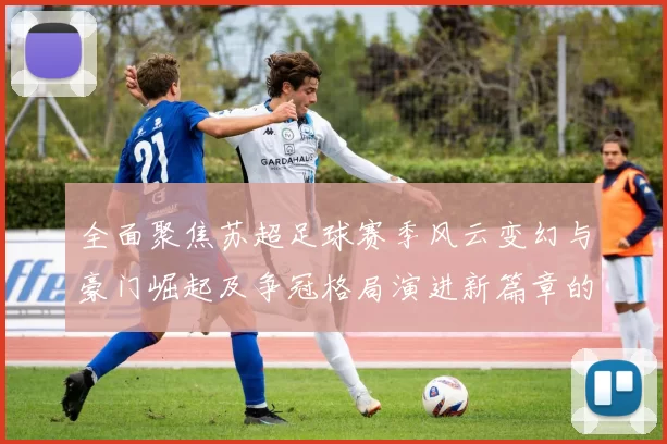 全面聚焦苏超足球赛季风云变幻与豪门崛起及争冠格局演进新篇章的
