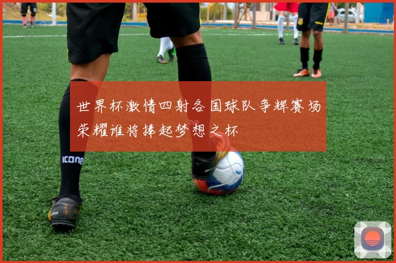 世界杯激情四射各国球队争辉赛场荣耀谁将捧起梦想之杯