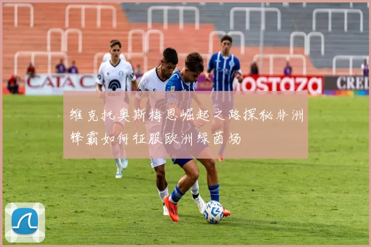维克托奥斯梅恩崛起之路探秘非洲锋霸如何征服欧洲绿茵场