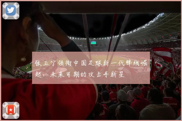 张玉宁领衔中国足球新一代锋线崛起，未来可期的攻击手新星
