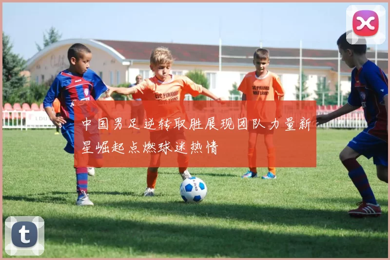 中国男足逆转取胜展现团队力量新星崛起点燃球迷热情