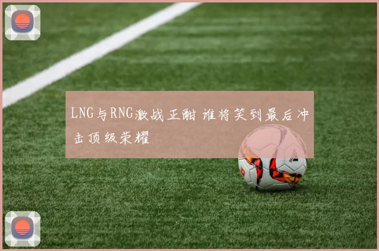 LNG与RNG激战正酣 谁将笑到最后冲击顶级荣耀
