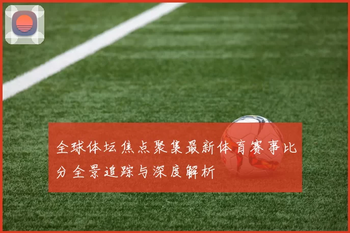 全球体坛焦点聚集最新体育赛事比分全景追踪与深度解析