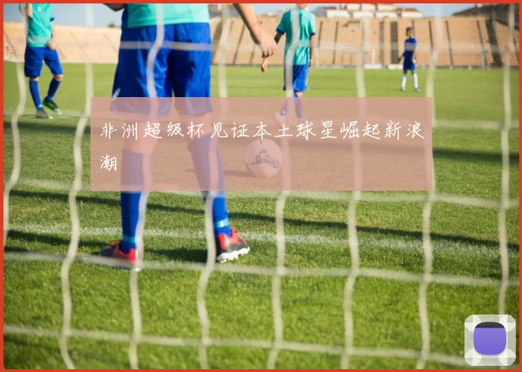非洲超级杯见证本土球星崛起新浪潮