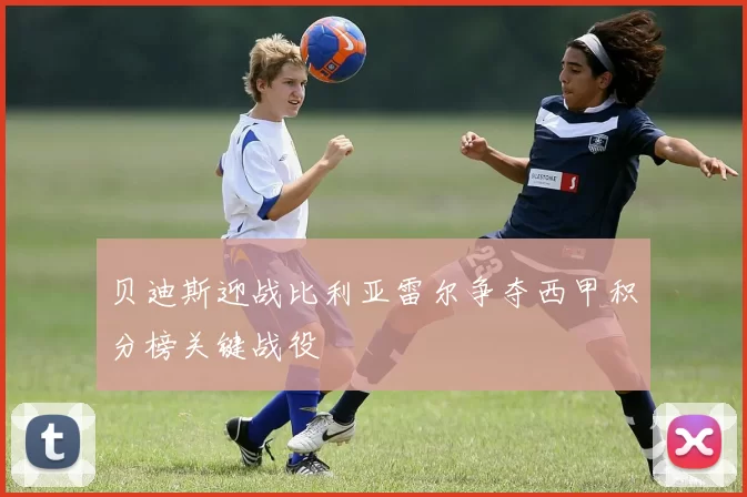 贝迪斯迎战比利亚雷尔争夺西甲积分榜关键战役